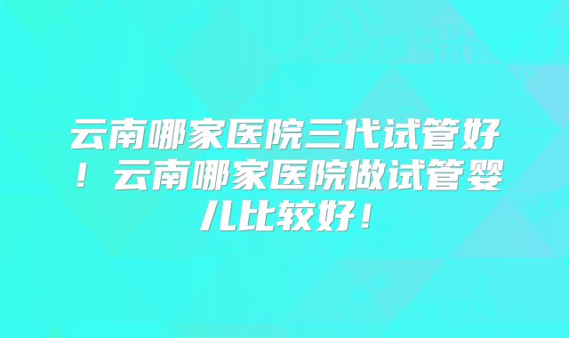 云南哪家医院三代试管好！云南哪家医院做试管婴儿比较好！