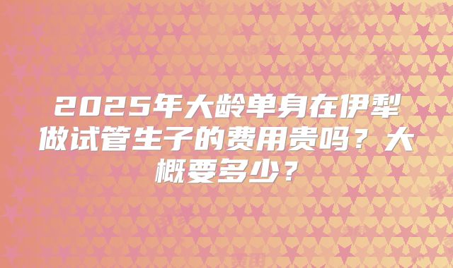 2025年大龄单身在伊犁做试管生子的费用贵吗？大概要多少？