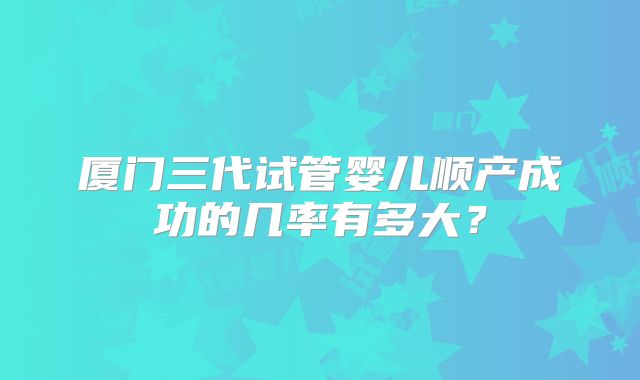 厦门三代试管婴儿顺产成功的几率有多大？