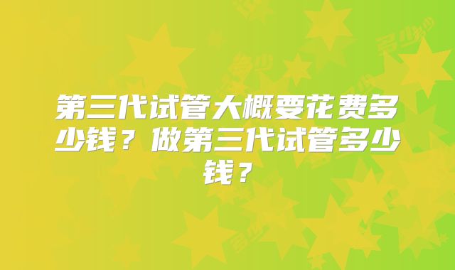 第三代试管大概要花费多少钱？做第三代试管多少钱？
