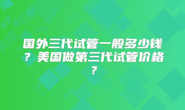 国外三代试管一般多少钱？美国做第三代试管价格？