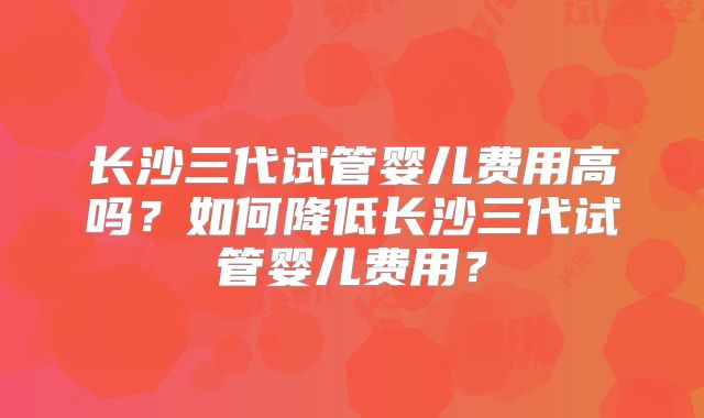 长沙三代试管婴儿费用高吗？如何降低长沙三代试管婴儿费用？