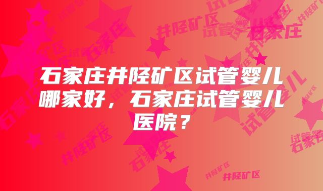 石家庄井陉矿区试管婴儿哪家好，石家庄试管婴儿医院？