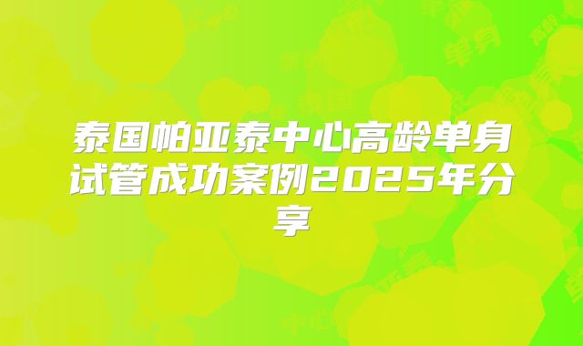 泰国帕亚泰中心高龄单身试管成功案例2025年分享