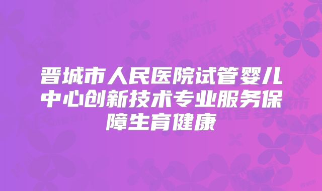 晋城市人民医院试管婴儿中心创新技术专业服务保障生育健康