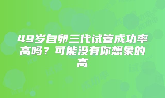 49岁自卵三代试管成功率高吗?可能没有你想象的高