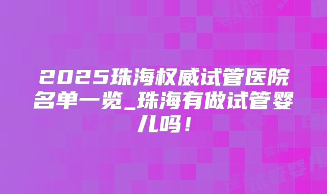 2025珠海权威试管医院名单一览_珠海有做试管婴儿吗!