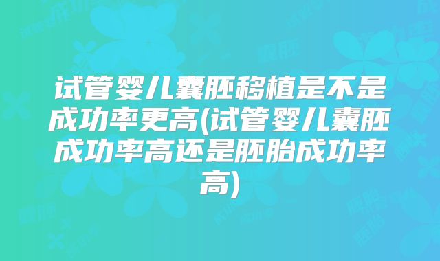试管婴儿囊胚移植是不是成功率更高(试管婴儿囊胚成功率高还是胚胎成功率高)