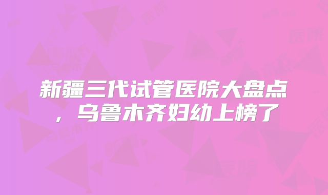 新疆三代试管医院大盘点，乌鲁木齐妇幼上榜了