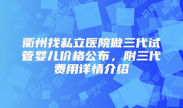 衢州找私立医院做三代试管婴儿价格公布，附三代费用详情介绍