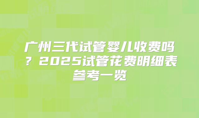 广州三代试管婴儿收费吗？2025试管花费明细表参考一览