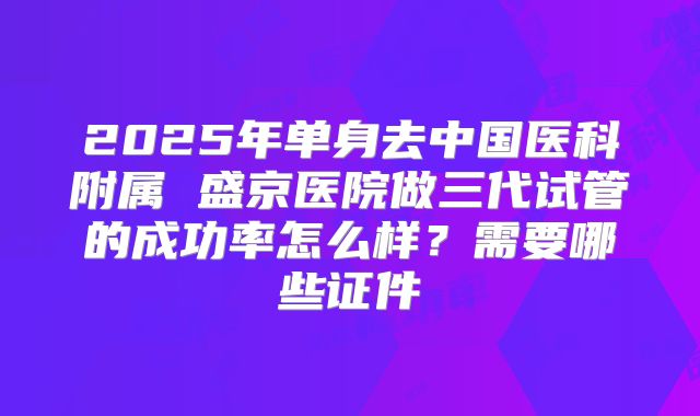 2025年单身去中国医科附属 盛京医院做三代试管的成功率怎么样?需要哪些证件