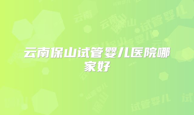 云南保山试管婴儿医院哪家好