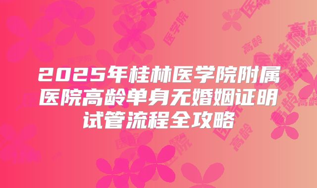 2025年桂林医学院附属医院高龄单身无婚姻证明试管流程全攻略