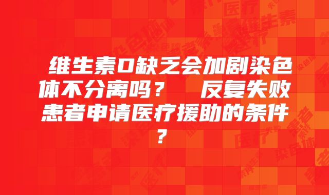 ‌维生素D缺乏会加剧染色体不分离吗？‌‌反复失败患者申请医疗援助的条件？‌