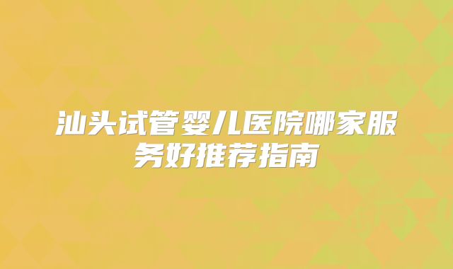汕头试管婴儿医院哪家服务好推荐指南