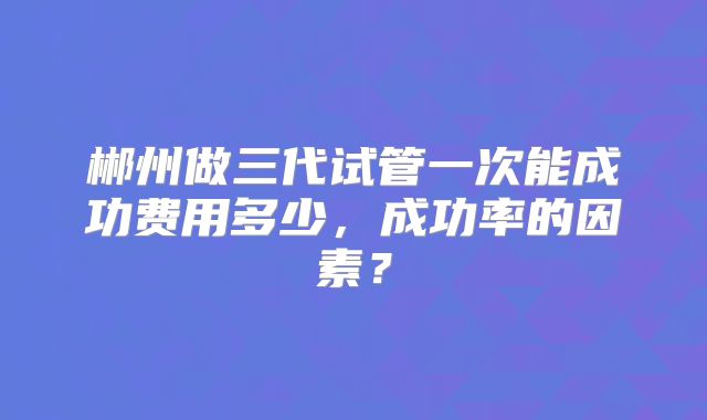 郴州做三代试管一次能成功费用多少，成功率的因素？