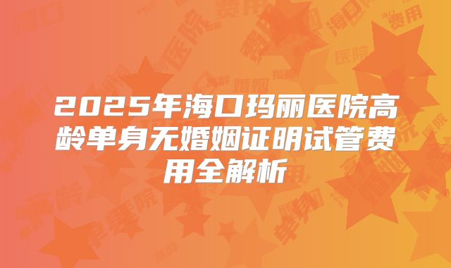 2025年海口玛丽医院高龄单身无婚姻证明试管费用全解析