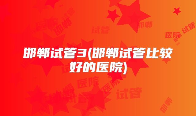 邯郸试管3(邯郸试管比较好的医院)