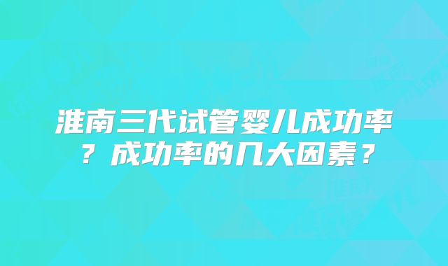 淮南三代试管婴儿成功率？成功率的几大因素？