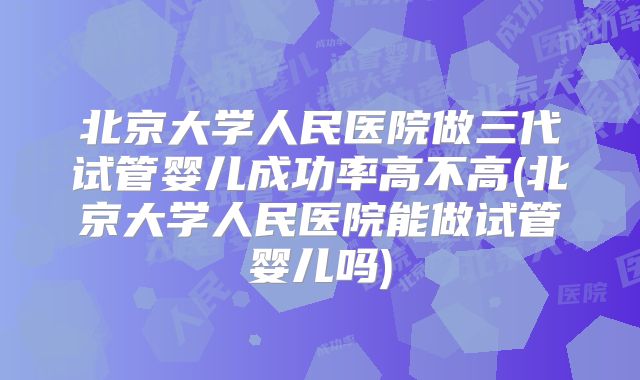 北京大学人民医院做三代试管婴儿成功率高不高(北京大学人民医院能做试管婴儿吗)