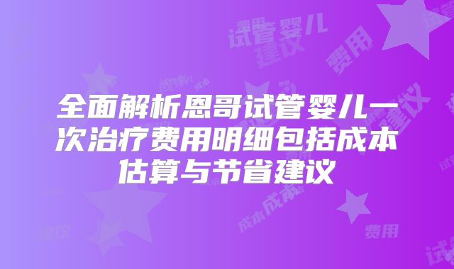 全面解析恩哥试管婴儿一次治疗费用明细包括成本估算与节省建议