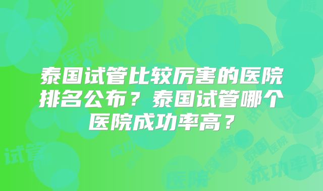 泰国试管比较厉害的医院排名公布？泰国试管哪个医院成功率高？
