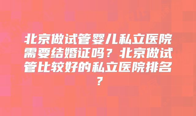 北京做试管婴儿私立医院需要结婚证吗？北京做试管比较好的私立医院排名？
