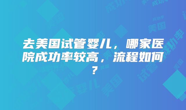 去美国试管婴儿，哪家医院成功率较高，流程如何？