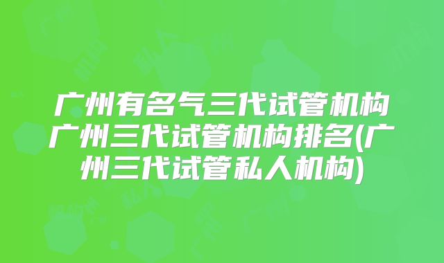 广州有名气三代试管机构广州三代试管机构排名(广州三代试管私人机构)