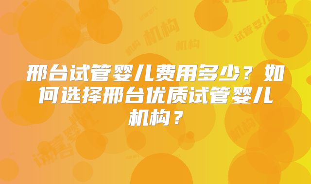 邢台试管婴儿费用多少？如何选择邢台优质试管婴儿机构？