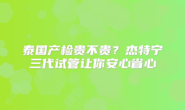 泰国产检贵不贵?杰特宁三代试管让你安心省心