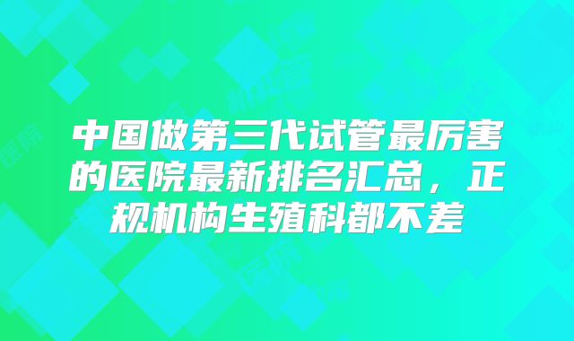 中国做第三代试管最厉害的医院最新排名汇总，正规机构生殖科都不差