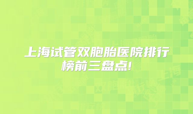 上海试管双胞胎医院排行榜前三盘点!