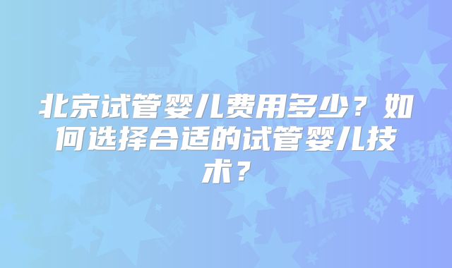 北京试管婴儿费用多少？如何选择合适的试管婴儿技术？