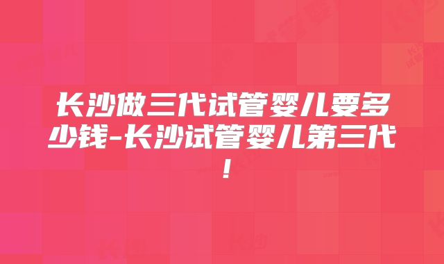 长沙做三代试管婴儿要多少钱-长沙试管婴儿第三代!
