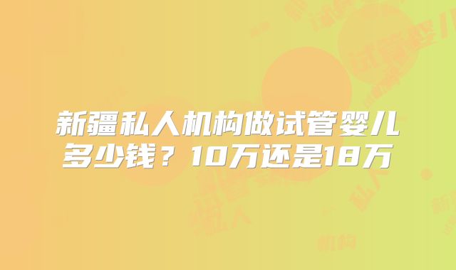新疆私人机构做试管婴儿多少钱?10万还是18万