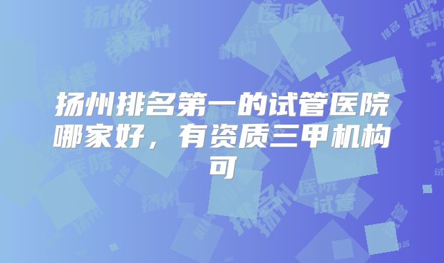 扬州排名第一的试管医院哪家好，有资质三甲机构可