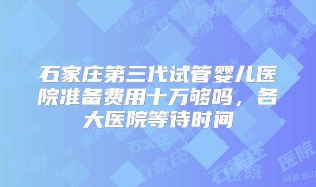 石家庄第三代试管婴儿医院准备费用十万够吗，各大医院等待时间