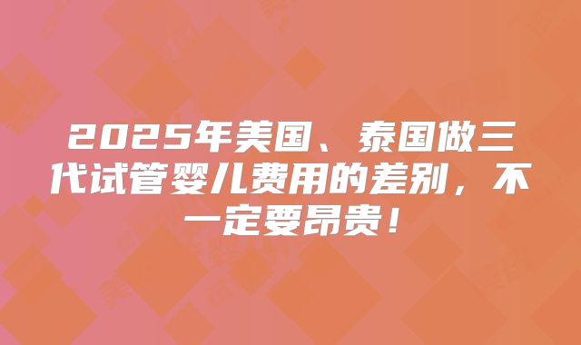 2025年美国、泰国做三代试管婴儿费用的差别，不一定要昂贵！