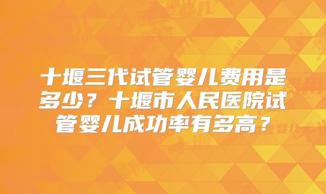 十堰三代试管婴儿费用是多少？十堰市人民医院试管婴儿成功率有多高？
