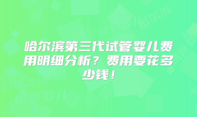哈尔滨第三代试管婴儿费用明细分析?费用要花多少钱!