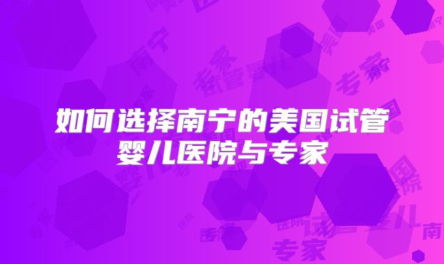 如何选择南宁的美国试管婴儿医院与专家