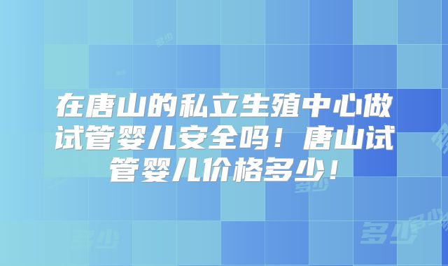 在唐山的私立生殖中心做试管婴儿安全吗！唐山试管婴儿价格多少！