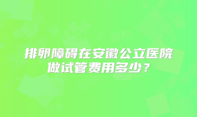 排卵障碍在安徽公立医院做试管费用多少？
