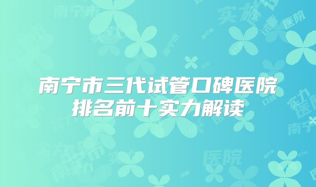 南宁市三代试管口碑医院排名前十实力解读