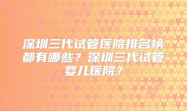 深圳三代试管医院排名榜都有哪些？深圳三代试管婴儿医院？