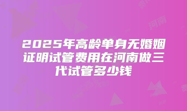 2025年高龄单身无婚姻证明试管费用在河南做三代试管多少钱
