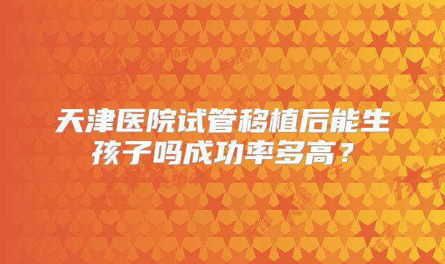 天津医院试管移植后能生孩子吗成功率多高?