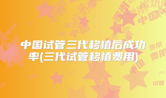中国试管三代移植后成功率(三代试管移植费用)